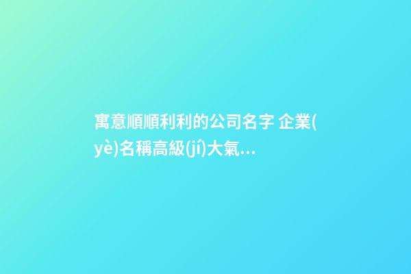 寓意順順利利的公司名字 企業(yè)名稱高級(jí)大氣推薦,起名之家-第1張-公司起名-玄機(jī)派